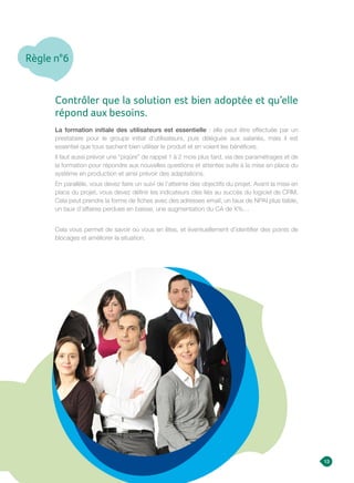 Règle n°6
13
Contrôler que la solution est bien adoptée et qu’elle
répond aux besoins.
La formation initiale des utilisateurs est essentielle : elle peut être effectuée par un
prestataire pour le groupe initial d’utilisateurs, puis déléguée aux salariés, mais il est
essentiel que tous sachent bien utiliser le produit et en voient les bénéfices.
Il faut aussi prévoir une “piqûre” de rappel 1 à 2 mois plus tard, via des paramétrages et de
la formation pour répondre aux nouvelles questions et attentes suite à la mise en place du
système en production et ainsi prévoir des adaptations.
En parallèle, vous devez faire un suivi de l’atteinte des objectifs du projet. Avant la mise en
place du projet, vous devez définir les indicateurs clés liés au succès du logiciel de CRM.
Cela peut prendre la forme de fiches avec des adresses email, un taux de NPAI plus faible,
un taux d’affaires perdues en baisse, une augmentation du CA de X%…
Cela vous permet de savoir où vous en êtes, et éventuellement d’identifier des points de
blocages et améliorer la situation.
 