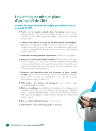 14
Voici les 18 étapes à prendre en compte pour la mise en place
du projet de CRM.
1. Analyse de la situation actuelle dans l’entreprise (problématique,
logiciels existants…). Il est important d’avoir une vision “à long terme” afin
que la solution de CRM que vous allez adopter puisse vous accompagner
dans la durée.
2. Définition des objectifs du projet par les responsables de l’entreprise.
Définition de son périmètre exact (pour éviter les malentendus en cours ou
en clôture de projet). Cet “ordre de mission” devra obligatoirement être écrit
et désigner les responsables du projet, et enfin la nomination des membres
du groupe de travail.
3. Etude des besoins auprès des opérationnels (entretiens, focus group)
4. Analyse des logiciels disponibles du marché, et premier choix d’une “short
list” de solutions (3 ou 4 maxi). Il ne sert à rien d’analyser exhaustivement
le marché, faites d’abord une analyse des solutions qui répondent à vos
besoins (expériences dans le même secteur d’activité, cohérence avec
votre système d’information actuel…).
5. Réception des propositions suite aux demandes de devis / appels
d’offres. Assurez vous que la solution que vous allez retenir est pérenne
dans le temps et saura vous accompagner au gré de votre évolution
(technologiquement et humainement).
6. Reformulation des besoins de l’entreprise pour s’assurer qu’ils
correspondent bien aux objectifs
7. Choix de la solution, avec définition d’un planning mise en place par le
prestataire. Vous devez prendre en compte tous les impacts de l’application
(licence, formation, développements…) mais aussi les coûts cachés (impact
de la location d’une application sur plus de 3 ans, hébergement et récupération
des données…).
8. Test par un échantillon d’utilisateur (= béta testeurs)
9. Information de l’avancement du projet à la structure
Le planning de mise en place
d’un logiciel de CRM
Les règles d’orpourréussirson projet CRM
 