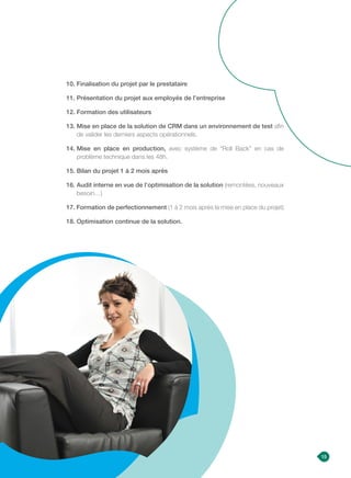 15
10. Finalisation du projet par le prestataire
11. Présentation du projet aux employés de l’entreprise
12. Formation des utilisateurs
13. Mise en place de la solution de CRM dans un environnement de test afin
de valider les derniers aspects opérationnels.
14. Mise en place en production, avec système de “Roll Back” en cas de
problème technique dans les 48h.
15. Bilan du projet 1 à 2 mois après
16. Audit interne en vue de l’optimisation de la solution (remontées, nouveaux
besoin…)
17. Formation de perfectionnement (1 à 2 mois après la mise en place du projet)
18. Optimisation continue de la solution.
 