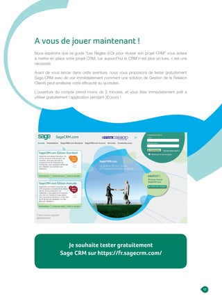 17
Nous espérons que ce guide “Les Règles d’Or pour réussir son projet CRM” vous aidera
à mettre en place votre projet CRM, car aujourd’hui le CRM n’est plus un luxe, c’est une
nécessité.
Avant de vous lancer dans cette aventure, nous vous proposons de tester gratuitement
Sage CRM avec de voir immédiatement comment une solution de Gestion de la Relation
Clients peut améliorer votre efficacité au quotidien.
L’ouverture du compte prend moins de 2 minutes, et vous êtes immédiatement prêt à
utiliser gratuitement l’application pendant 30 jours !
A vous de jouer maintenant !
Je souhaite tester gratuitement
Sage CRM sur https://fr.sagecrm.com/
 