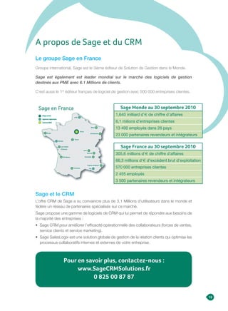 Sage et le CRM
L’offre CRM de Sage a su convaincre plus de 3,1 Millions d’utilisateurs dans le monde et
fédère un réseau de partenaires spécialisés sur ce marché.
Sage propose une gamme de logiciels de CRM qui lui permet de répondre aux besoins de
la majorité des entreprises :
• Sage CRM pour améliorer l’efficacité opérationnelle des collaborateurs (forces de ventes,
service clients et service marketing).
• Sage SalesLogix est une solution globale de gestion de la relation clients qui optimise les
processus collaboratifs internes et externes de votre entreprise.
Le groupe Sage en France
Groupe international, Sage est le 3ième éditeur de Solution de Gestion dans le Monde.
Sage est également est leader mondial sur le marché des logiciels de gestion
destinés aux PME avec 6.1 Millions de clients.
C’est aussi le 1er
éditeur français de logiciel de gestion avec 500 000 entreprises clientes.
A propos de Sage et du CRM
Pour en savoir plus, contactez-nous :
www.SageCRMSolutions.fr
0 825 00 87 87
Sage Monde au 30 septembre 2010
1,640 milliard d’e de chiffre d’affaires
6,1 milions d’entreprises clientes
13 400 employés dans 26 pays
23 000 partenaires revendeurs et intégrateurs
Sage France au 30 septembre 2010
305,6 millions d’e de chiffre d’affaires
66,3 millions d’e d’excédent brut d’exploitation
570 000 entreprises clientes
2 455 employés
3 500 partenaires revendeurs et intégrateurs
19
 
