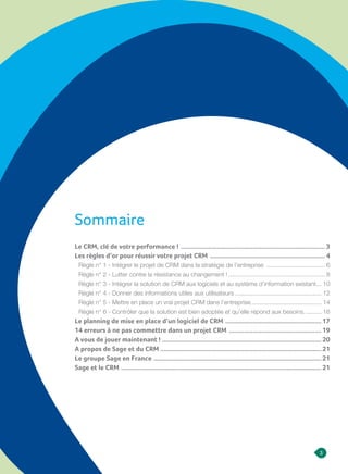 3
L I V R E B L A N C
Sommaire
Le CRM, clé de votre performance ! ..................................................................................... 3
Les règles d’or pour réussir votre projet CRM .................................................................... 4
Règle n° 1 - Intégrer le projet de CRM dans la stratégie de l’entreprise ................................... 6
Règle n° 2 - Lutter contre la résistance au changement !......................................................... 8
Règle n° 3 - Intégrer la solution de CRM aux logiciels et au système d’information existant.... 10
Règle n° 4 - Donner des informations utiles aux utilisateurs................................................... 12
Règle n° 5 - Mettre en place un vrai projet CRM dans l’entreprise.......................................... 14
Règle n° 6 - Contrôler que la solution est bien adoptée et qu’elle répond aux besoins........... 16
Le planning de mise en place d’un logiciel de CRM ......................................................... 17
14 erreurs à ne pas commettre dans un projet CRM ....................................................... 19
A vous de jouer maintenant !.............................................................................................. 20
A propos de Sage et du CRM............................................................................................... 21
Le groupe Sage en France ................................................................................................... 21
Sage et le CRM ...................................................................................................................... 21
 