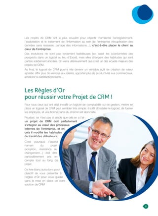 Pour tous ceux qui ont déjà installé un logiciel de comptabilité ou de gestion, mettre en
place un logiciel de CRM peut sembler très simple: il suffit d’installer le logiciel, de former
les employés, et une bonne partie du chemin est alors faite.
Pourtant, ce n’est pas si simple que cela en a l’air :
un projet de CRM doit parfaitement
s’intégrer au cœur des processus
internes de l’entreprise, et en
cela il modifie les habitudes
de travail des utilisateurs.
C’est pourquoi l’aspect
humain du projet
(adoption, résistance au
changement…) doit être
particulièrement pris en
compte tout au long du
projet.
Ce livre blanc aura donc pour
objectif de vous présenter 6
Règles d’Or pour vous guider
dans la mise en place de votre
solution de CRM
Les projets de CRM ont le plus souvent pour objectif d’améliorer l’enregistrement,
l’exploitation et le traitement de l’information au sein de l’entreprise (récupération des
données sans ressaisie, partage des informations…), c’est-à-dire placer le client au
cœur de l’entreprise.
Ces évolutions ne sont pas forcément fastidieuses (ex: saisir les coordonnées des
prospects dans un logiciel au lieu d’Excel), mais elles changent des habitudes qui sont
parfois solidement ancrées. On verra ultérieurement que c’est un des écueils majeurs des
projets de CRM.
Au final, le logiciel de CRM pourra vite devenir un véritable outil de création de valeur
ajoutée: offrir plus de services aux clients, apporter plus de productivité aux commerciaux,
améliorer la satisfaction clients…
Les Règles d’Or
pour réussir votre Projet de CRM !
5
 