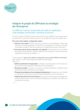 Règle n°1
6
Intégrer le projet de CRM dans la stratégie
de l’entreprise
Le CRM est l’outil qui va permettre de mettre en application
votre stratégie commerciale, marketing et services.
En cela, la solution CRM devra être le bras armé de votre stratégie. C’est pourquoi avant
de choisir le bon outil, il faut d’abord savoir où l’on veut aller et ce que l’on souhaite faire.
Pour cela, il faut réaliser un diagnostic rapide :
1 Quel est mon métier ? Quels secteurs ou services je veux développer ? Dans quel
domaine je souhaite développer mon activité ou mon expertise ? Comment va évoluer
mon secteur d’activité ? Que dois-je faire pour me différencier de mes concurrents ?…
2 Comment vais-je arriver à atteindre ces objectifs ? Que doivent faire mes salariés
pour atteindre mes objectifs ? Quels vont être leurs futurs besoins ? Ai-je les ressources
suffisantes en hommes, en matériel… ?
C’est uniquement après avoir réalisé ce diagnostic que le projet CRM peut démarrer.
Bien entendu un cahier des charges doit absolument être rédigé.
Celui-ci va :
• Définir le périmètre de l’application : utilisation uniquement par les commerciaux ou
par d’autres services également (Marketing, SAV, Comptabilité…)
• Structurer le projet : qui, quoi, où, pourquoi, comment (planification, répartition claire
des rôles de chacun et attribution d’un budget)
• Proposer (éventuellement) une stratégie de déploiement en phases pour une conduite
du changement optimale (ne pas tout changer radicalement et d’un seul coup !)
• Intégrerdesactionsdecommunicationpercutentespourfaireadopterlechangement:
réunions de lancement, mise en avant des avantages pour les salariés, informations sur
l’avancement du projet…
• …
Les règles d’orpourréussirson projet CRM
 