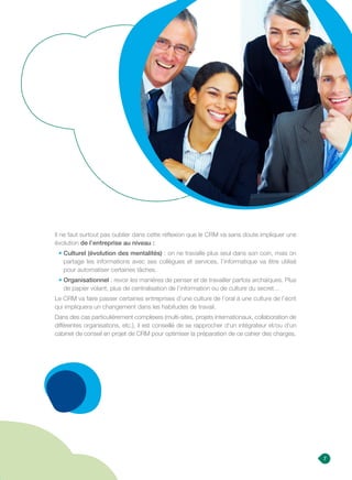 7
Il ne faut surtout pas oublier dans cette réflexion que le CRM va sans doute impliquer une
évolution de l’entreprise au niveau :
• Culturel (évolution des mentalités) : on ne travaille plus seul dans son coin, mais on
partage les informations avec ses collègues et services, l’informatique va être utilisé
pour automatiser certaines tâches.
• Organisationnel : revoir les manières de penser et de travailler parfois archaïques. Plus
de papier volant, plus de centralisation de l’information ou de culture du secret…
Le CRM va faire passer certaines entreprises d’une culture de l’oral à une culture de l’écrit
qui impliquera un changement dans les habitudes de travail.
Dans des cas particulièrement complexes (multi-sites, projets internationaux, collaboration de
différentes organisations, etc.), il est conseillé de se rapprocher d’un intégrateur et/ou d’un
cabinet de conseil en projet de CRM pour optimiser la préparation de ce cahier des charges.
 