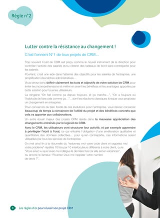 Règle n°2
8
Lutter contre la résistance au changement !
C’est l’ennemi N°1 de tous projets de CRM…
Trop souvent l’outil de CRM est perçu comme le nouvel instrument de la direction pour
contrôler l’activité des salariés et/ou obtenir des tableaux de bord sans contrepartie pour
les salariés.
Pourtant, c’est une aide dans l’atteinte des objectifs pour les salariés de l’entreprise, une
simplification des tâches administratives…
Vous devez donc définir clairement les buts et objectifs de votre solution de CRM pour
éviter les incompréhensions et mettre en avant les bénéfices et les avantages apportés par
cette solution pour tous les utilisateurs.
La rengaine “On fait comme ça depuis toujours, et ça marche…”, “On a toujours eu
l’habitude de faire cela comme ça…”…sont les réactions classiques lorsque vous proposez
un changement en entreprise.
Pour convaincre du bien fondé de ces évolutions pour l’entreprise, vous devrez consacrer
beaucoup de temps à convaincre de l’utilité du projet et des bénéfices concrets que
cela va apporter aux collaborateurs.
Un autre écueil majeur des projets CRM réside dans la mauvaise appréciation des
changements entraînés par le logiciel de CRM.
Avec le CRM, les utilisateurs vont structurer leur activité, et par exemple apprendre
à privilégier l’écrit à l’oral, ce qui entraîne l’obligation d’une amélioration qualitative et
quantitative des données collectées… pour qu’en contrepartie, ces informations soient
utilisables par tous les services de l’entreprise.
On met ainsi fin à la ritournelle du “redonnez moi votre code client et rappelez moi
votre problème” répétés 10 fois par 10 interlocuteurs différents à votre client, ou le
“Vous aviez vu quoi avec ma collègue la dernière fois car elle est en vacances”,
ou encore le fameux “Pourriez-vous me rappeler votre numéro
de devis ?”.
Les règles d’orpourréussirson projet CRM
 