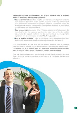 9
Pour obtenir l’adoption du projet CRM, il faut toujours mettre en avant au moins un
bénéfice concret pour les utilisateurs quotidiens :
•Pour un commercial : bénéficier d’ alertes pour relancer automatiquement les clients
dont la décision d’achat est proche, identifier les clients inactifs depuis l’appel de X
jours, personnaliser les emailings de l’entreprise avec leurs coordonnées, obtenir des
fiches prospects avec des coordonnées automatiquement pré-saisies ou pré-qualifiées
grâce à un formulaire rempli sur internet…
• Pour le marketing : c’est pouvoir vérifier l’efficacité des actions marketing, obtenir des
remontées terrains plus rapides et plus concrètes (obtenir des photos des produits
concurrents, des rapports en temps réel des actions clés…), communiquer plus
rapidement vers les commerciaux (e-mails, SMS, flyers, publicités…)
• Pour le service technique : c’est avoir une base de connaissances utilisable en
interne, mais aussi en externe (FAQ, envoyer automatiquement des devis…)
En plus des bénéfices de l’outil, il ne faut pas hésiter à mettre en avant les bénéfices
indirects comme par exemple avoir un nouvel ordinateur, un nouveau téléphone portable…
En parallèle, lors de la mise en place de l’application, il et important de mettre en
place un groupe “Pilote” auprès d’utilisateurs influents dans l’entreprise.
Ce groupe “Pilote” testera en avant première l’application afin d’améliorer les fonctionnalités
métiers du logiciel et créer un climat de confiance autour de l’application pour les futurs
utilisateurs.
 