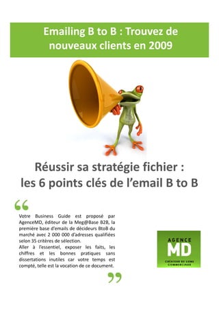 Emailing B to B : Trouvez de
            nouveaux clients en 2009




   Réussir sa stratégie fichier :
les 6 points clés de l’email B to B

Votre Business Guide est proposé par
AgenceMD, éditeur de la Meg@Base B2B, la
première base d’emails de décideurs BtoB du
marché avec 2 000 000 d’adresses qualifiées
selon 35 critères de sélection.
Aller à l’essentiel, exposer les faits, les
chiffres et les bonnes pratiques sans
dissertations inutiles car votre temps est
compté, telle est la vocation de ce document.
 