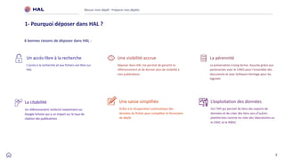 9
Réussir mon dépôt : Préparer mes dépôts
1- Pourquoi déposer dans HAL ?
Une visibilité accrue
Déposer dans HAL me permet de garantir le
référencement et de donner plus de visibilité à
mes publications
La pérennité
La préservation à long terme. Assurée grâce aux
partenariats avec le CINES pour l'ensemble des
documents et avec Software Heritage pour les
logiciels
Un accès libre à la recherche
L’accès à la recherche et aux fichiers est libre sur
HAL
6 bonnes raisons de déposer dans HAL :
La citabilité
Un référencement renforcé notamment sur
Google Scholar qui a un impact sur le taux de
citation des publications
Une saisie simplifiée
Grâce à la récuperation automatique des
données du fichier pour compléter le formulaire
de dépôt
L’exploitation des données
Via l’API qui permet de faire des exports de
données et de créer des liens vers d’autres
plateformes comme les sites des laboratoires ou
le CRAC et le RIBAC
 