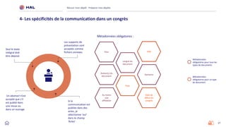 17
Réussir mon dépôt : Préparer mes dépôts
4- Les spécificités de la communication dans un congrès
Métadonnées obligatoires :
Titre
Langue du
document
Date de
début du
congrès
Au moins
une
affiliation
Domaine
Auteur(s) du
document
Ville
Pays
Un abstract n’est
accepté que s'il
est publié dans
une revue ou
dans un ouvrage
Seul le texte
intégral doit
être déposé
Si la
communication est
publiée dans des
actes, je
sélectionne ‘oui’
dans le champ
‘Actes’
Les supports de
présentation sont
acceptés comme
fichiers annexes
Métadonnées
obligatoires pour tous les
types de documents
Métadonnées
obligatoires pour ce type
de document
 