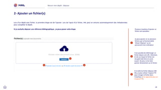 24
Réussir mon dépôt : Déposer
2- Ajouter un fichier(s)
1
2
Je peux ajouter un ou plusieurs
fichiers par la fonctionnalité
‘Glisser-Déposer’ ou en
parcourant mon ordinateur.
Il est possible de télécharger un
fichier depuis une URL. Attention,
le site sur lequel le fichier est
récupéré doit être en accès
ouvert. De plus, le lien doit
pointer directement sur le fichier.
1
2
Si la taille du fichier dépasse 200
Mo, je peux utiliser l’espace FTP
pour charger le fichier dans
l’interface. [J’en apprends plus sur
l’espace FTP]
3
3
Lors d’un dépôt avec fichier, la première étape est de l’ajouter. Lors de l'ajout d'un fichier, HAL peut en extraire automatiquement des métadonnées
pour compléter le dépôt.
Si je souhaite déposer une référence bibliographique , je peux passer cette étape. Plusieurs manières d’ajouter un
fichier sont possibles :
 
