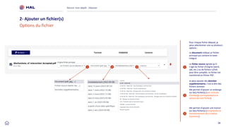 26
Réussir mon dépôt : Déposer
2- Ajouter un fichier(s)
Options du fichier
1
2
Le document indique un fichier
principal qui contient le texte
intégral
Le fichier source signale qu’il
s’agit du fichier d’origine (word,
odt, etc.) ou de fichiers LaTeX
pour être compilés. Le fichier est
transformé en fichier PDF.
Je peux ajouter des données
supplémentaires, c’est-à-dire des
fichiers annexes
3
Me permet d’ajouter un embargo
sur le(s) fichier(s) [voir la durée
d’embargo correspondant à la
version de mon fichier]
Me permet d’ajouter une licence
sur le(s) fichier(s) [comprendre le
fonctionnement des Creative
Commons]
1 2 3
Pour chaque fichier déposé, je
peux sélectionner une ou plusieurs
options :
 