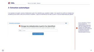 27
Réussir mon dépôt : Déposer
3- Extraction automatique
1
Si j’ai un identifiant, je l’ajoute
afin de récupérer les
métadonnées de la publication
(DOI, arXiv, PubMed, etc.). Par
exemple le DOI (Digital Object
Identifier) est le plus utilisé et est
un identifiant international
permettant de localiser un
document publié sur Internet
1
Il est possible de récupérer certaines métadonnées à partir d’un identifiant pour compléter le dépôt. Il est important de vérifier les métadonnées
récupérées afin de vérifier si elles sont correctes et complètes. L’ajout d’un identifiant est une aide à la saisie, il n’est pas indispensable pour déposer.
 