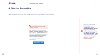 28
Réussir mon dépôt : Déposer
4- Détection d’un doublon
1
1
Ce message indique que le
système a détecté une
correspondance dans un
document déjà présent dans HAL.
En cliquant sur ‘Accéder au
dépôt’, il est possible de vérifier
s’il s’agit bien d’un doublon. Si
c’est le même document, je peux
demander la propriété du dépôt
et abandonner mon dépôt en
cours. [Voir le partage de
propriété du dépôt]
Après avoir ajouté des identifiants, un message peut s’afficher pour indiquer un potentiel doublon.
 