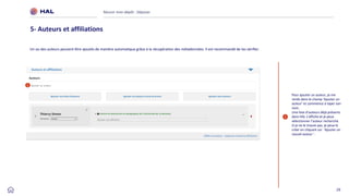 29
Réussir mon dépôt : Déposer
5- Auteurs et affiliations
1
Pour ajouter un auteur, je me
rends dans le champ ‘Ajouter un
auteur’ et commence à taper son
nom.
Une liste d’auteurs déjà présents
dans HAL s’affiche et je peux
sélectionner l’auteur recherché.
Si je ne le trouve pas, je peux le
créer en cliquant sur ‘Ajouter un
nouvel auteur ’.
1
Un ou des auteurs peuvent être ajoutés de manière automatique grâce à la récupération des métadonnées. Il est recommandé de les vérifier.
 