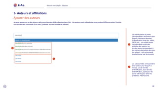 30
Réussir mon dépôt : Déposer
5- Auteurs et affiliations
1
Les entrées vertes et jaunes
correspondent à des auteurs pour
lesquels il existe des données
d’identification fortes (ex : IdHAL,
ORCID, etc.). Les entrées vertes
correspondent aux entrées
préférées des auteurs. Les
entrées jaunes correspondent à
des entrées alternatives des noms
des auteurs. Il est recommandé
de sélectionner une forme verte.
2
Les autres entrées correspondent
à des auteurs pour lesquels il
n’existe pas de données
d’identification. Sans données
d’identification, j’opte pour les
autres entrées pour éviter les
problèmes d’homonymie.
Je peux ajouter un ou des auteurs grâce aux données déjà présentes dans HAL. Les auteurs sont indiqués par une couleur différente selon l’entrée.
Une entrées est constituée d’un nom / prénom ou nom initiale de prénom.
Ajouter des auteurs
1
2
 
