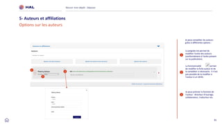 31
Réussir mon dépôt : Déposer
5- Auteurs et affiliations
Options sur les auteurs
2
3
Je peux préciser la fonction de
l’auteur : directeur d’ouvrage,
collaborateur, traducteur etc.
2
3
1
La poignée me permet de
modifier l'ordre des auteurs
(conformément à l'ordre présent
sur la publication)
1
La fonctionnalité me permet
de modifier la fiche auteur et de
la compléter si nécessaire. Il n’est
pas possible de la modifier si
l’auteur à un IdHAL
Je peux compléter les auteurs
grâce à différentes options :
 