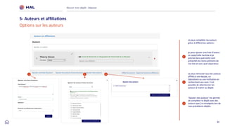 32
Réussir mon dépôt : Déposer
5- Auteurs et affiliations
Options sur les auteurs
1
je peux ajouter une liste d'auteur.
Je copie/colle ma liste et je
précise dans quel ordre sont
présentés les noms-prénoms de
ma liste et avec quel séparateur
2
Je peux retrouver tous les auteurs
affiliés à une équipe, un
laboratoire ou une institution en
recherchant son nom. Il est
possible de sélectionner les
auteurs à insérer au dépôt.
3
‘Ajouter mes auteurs’ me permet
de compléter le dépôt avec des
auteurs que j’ai renseignés lors de
mes précédents dépôts.
1 2 3
Je peux compléter les auteurs
grâce à différentes options :
 