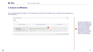 33
HAL peut faire des propositions d’affiliation, il est recommandé de les vérifier et de les compléter si besoin. Un dépôt doit avoir obligatoirement au
moins une affiliation.
Réussir mon dépôt : Déposer
5- Auteurs et affiliations
1
Pour ajouter une affiliation, je me
rends dans le champ ‘Ajouter une
affiliation’ et je commence à taper
le nom ou le code (ex UMR5638)
de ma structure. Une liste des
structures de recherche déjà
présentes dans HAL s’affiche.
Je peux sélectionner la structure
recherchée. Si je ne la trouve pas,
je peux la créer en cliquant sur
‘Àjouter une nouvelle structure’.
1
 