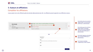 34
Je peux ajouter une ou des affiliations grâce des données déjà présentes dans HAL. Les affiliations peuvent apparaitre sous différentes couleurs.
Réussir mon dépôt : Déposer
5- Auteurs et affiliations
Compléter les affiliations
1
2
Une entrée jaune est une forme
passée valide. Par exemple,
lorsqu’une structure change de
nom. Elle a été vérifiée par un
administrateur
3
Une entrée verte est une entrée
valide actuelle. C’est une forme
vérifiée par un administrateur
Une entrée rouge est une entrée
qui n’a pas été vérifiée par un
administrateur.
4
Si la structure souhaitée
n’apparaît pas, je peux l’ajouter
1
2
3
4
 