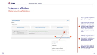 35
Réussir mon dépôt : Déposer
5- Auteurs et affiliations
Options sur les affiliations
3
Cette fonctionnalité me permet
de supprimer par lot toutes les
affiliations qui ont été ajoutées
aux auteurs du dépôt.
2 3
1
Cette fonctionnalité me permet
d’afficher les informations de la
structure, de les modifier (pour
les entrées rouges uniquement),
de supprimer l’association à
l’auteur, de l’associer ou de la
supprimer à tous les auteurs du
dépôt.
1
2
‘Affilier les auteurs’ me donne la
possibilité d’affilier tous les
auteurs grâce à des propositions
d’affiliations en fonction des
dépôts existants sur HAL.
Je peux compléter les affiliations
grâce à différentes options :
 