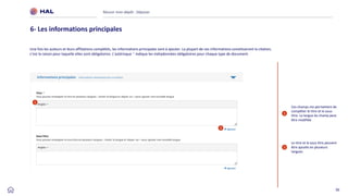 36
Réussir mon dépôt : Déposer
6- Les informations principales
2
Le titre et le sous titre peuvent
être ajoutés en plusieurs
langues.
1
Une fois les auteurs et leurs affiliations complétés, les informations principales sont à ajouter. La plupart de ces informations constitueront la citation,
c’est la raison pour laquelle elles sont obligatoires. L’astérisque * indique les métadonnées obligatoires pour chaque type de document.
1
Ces champs me permettent de
compléter le titre et le sous-
titre. La langue du champ peut
être modifiée
2
 