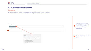 37
Réussir mon dépôt : Déposer
6- Les informations principales
Domaine
1
2
1
2
La discipline principale peut être
ajoutée via la barre de recherche
(une liste d'auto-complétion
s'affiche), ou en faisant dérouler
l'arborescence
D’autres disciplines peuvent être
ajoutées
Afin de mieux référencer un dépôt au sein de HAL, il est obligatoire d’ajouter au moins un domaine.
 