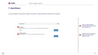 40
Réussir mon dépôt : Déposer
7- Identifiants
La section Identifiants me permet de compléter mon dépôt en renseignant différents identifiants de la publication.
1
2
Je peux renseigner plusieurs
identifiants de la publication (DOI,
ArXiv, PubMed, etc.)
Je peux lier des jeux de données
déposés dans des entrepôts
dédiés via un DOI
1
2
 
