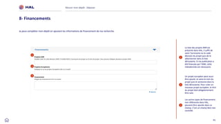 41
Réussir mon dépôt : Déposer
8- Financements
La liste des projets ANR est
présente dans HAL, il suffit de
saisir l'acronyme ou le code
décision du projet puis de le
sélectionner dans la liste
déroulante. Si ma publication a
été financée par l’ANR, cette
métadonnée est nécessaire.
Un projet européen peut aussi
être ajouté. Je saisis le nom du
projet puis le sectionne dans la
liste déroulante. Pour créer un
nouveau projet européen, le titre
du projet doit obligatoirement
être saisi.
1
2
Les autres types de financement,
non référencés dans HAL,
peuvent être ajoutés dans ce
champ. C’est un champ libre non
contrôlé.
3
1
2
3
Je peux compléter mon dépôt en ajoutant les informations de financement de ma recherche.
 