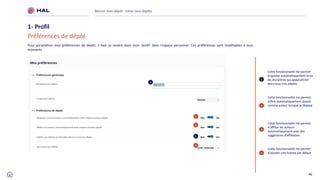 46
Réussir mon dépôt : Gérer mes dépôts
1- Profil
Préférences de dépôt
1
2
3
1
2
3
4
4
Pour paramétrer mes préférences de dépôt, il faut se rendre dans mon ‘profil’ dans l’espace personnel. Ces préférences sont modifiables à tous
moments
Cette fonctionnalité me permet
d’ajouter automatiquement la ou
les disciplines qui apparaitront
dans tous mes dépôts
Cette fonctionnalité me permet
d'être automatiquement ajouté
comme auteur lorsque je dépose
Cette fonctionnalité me permet
d’affilier les auteurs
automatiquement avec des
suggestions d’affiliation.
Cette fonctionnalité me permet
d’ajouter une licence par défaut
1
 