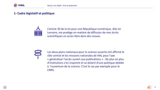 4
Réussir mon dépôt : Droit et publication
1- Cadre législatif et politique
Les deux plans nationaux pour la science ouverte ont affirmé le
rôle central et les missions nationales de HAL pour l'axe
« généraliser l'accès ouvert aux publications » . De plus en plus
d'institutions s'en inspirent et se dotent d'une politique dédiée
à l'ouverture de la science. C'est le cas par exemple pour le
CNRS.
L’article 30 de la loi pour une République numérique, dite loi
Lemaire, me protège en matière de diffusion de mes écrits
scientifiques en accès libre dans des revues.
 