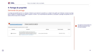 52
Réussir mon dépôt : Gérer mes dépôts
4- Partage de propriété
Demande de partage
1
Cet onglet me permet de gérer les
demandes de propriété reçues
d’un autre utilisateur
Le partage de propriété permet à un utilisateur d’obtenir (ou de donner) la propriété sur un dépôt. Cela signifie que l’utilisateur recevant le partage
pourra modifier les métadonnées du dépôt ou ajouter un fichier. Il est recommandé de demander ou d’accepter le partage de propriété à ses co-
auteurs afin de ne pas créer un doublon.
1
 