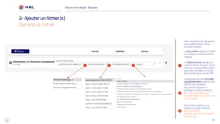 26
Réussirmon dépôt : Déposer
2- Ajouterun fichier(s)
Options du fichier
1
2
Le document indique un fichier
principal qui contient le texte
intégral
Le fichier source signale qu’il
s’agit du fichier d’origine (word,
odt, etc.) ou de fichiers LaTeX
pour être compilés. Le fichier
est transformé en fichier PDF.
Je peux ajouter des données
supplémentaires, c’est-à-dire
des fichiers annexes
3
Me permet d’ajouter un
embargo sur le(s) fichier(s)
[voir la durée d’embargo
correspondant à la version de
mon fichier]
Me permet d’ajouter une
licence sur le(s) fichier(s)
[comprendre le
fonctionnement des Creative
Commons]
1 2 3
Pour chaque fichier déposé, je
peux sélectionner une ou
plusieurs options :
 