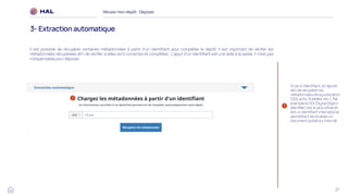 27
Réussirmon dépôt : Déposer
3- Extraction automatique
1
Si j’ai un identifiant, je l’ajoute
afin de récupérer les
métadonnées de la publication
(DOI, arXiv, PubMed, etc.). Par
exemple le DOI (Digital Object
Identifier) est le plus utilisé et
est un identifiant international
permettant de localiser un
document publié sur Internet
1
Il est possible de récupérer certaines métadonnées à partir d’un identifiant pour compléter le dépôt. Il est important de vérifier les
métadonnées récupérées afin de vérifier si elles sont correctes et complètes. L’ajout d’un identifiant est une aide à la saisie, il n’est pas
indispensable pour déposer.
 