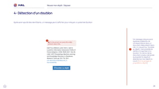 28
Réussirmon dépôt : Déposer
4- Détection d’un doublon
1
1
Ce message indique que le
système a détecté une
correspondance dans un
document déjà présent dans
HAL. En cliquant sur ‘Accéder
au dépôt’, il est possible de
vérifier s’il s’agit bien d’un
doublon. Si c’est le même
document, je peux demander
la propriété du dépôt et
abandonner mon dépôt en
cours. [Voir le partage de
propriété du dépôt]
Après avoir ajouté des identifiants, un message peut s’afficher pour indiquer un potentiel doublon.
 