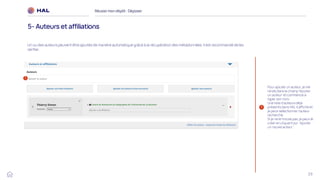 29
Réussirmon dépôt : Déposer
5- Auteurs et affiliations
1
Pour ajouter un auteur, je me
rends dans le champ ‘Ajouter
un auteur’ et commence à
taper son nom.
Une liste d’auteurs déjà
présents dans HAL s’affiche et
je peux sélectionner l’auteur
recherché.
Si je ne le trouve pas, je peux le
créer en cliquant sur ‘Ajouter
un nouvel auteur ’.
1
Un ou des auteurs peuvent être ajoutés de manière automatique grâce à la récupération des métadonnées. Il est recommandé de les
vérifier.
 