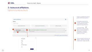 31
Réussirmon dépôt : Déposer
5- Auteurs et affiliations
Options sur les auteurs
2
3
Je peux préciser la fonction de
l’auteur : directeur d’ouvrage,
collaborateur, traducteur etc.
2
3
1
La poignée me permet de
modifier l'ordre des auteurs
(conformément à l'ordre
présent sur la publication)
1
La fonctionnalité me
permet de modifier la fiche
auteur et de la compléter si
nécessaire. Il n’est pas
possible de la modifier si
l’auteur à un IdHAL
Je peux compléter les auteurs
grâce à différentes options :
 