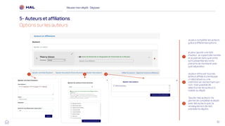 32
Réussirmon dépôt : Déposer
5- Auteurs et affiliations
Options sur les auteurs
1
je peux ajouter une liste
d'auteur. Je copie/colle ma liste
et je précise dans quel ordre
sont présentés les noms-
prénoms de ma liste et avec
quel séparateur
2
Je peux retrouver tous les
auteurs affiliés à une équipe,
un laboratoire ou une
institution en recherchant son
nom. Il est possible de
sélectionner les auteurs à
insérer au dépôt.
3
‘Ajouter mes auteurs’ me
permet de compléter le dépôt
avec des auteurs que j’ai
renseignés lors de mes
précédents dépôts.
1 2 3
Je peux compléter les auteurs
grâce à différentes options :
 
