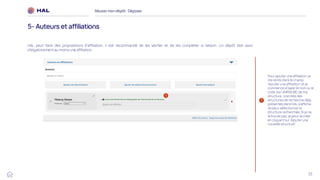 33
HAL peut faire des propositions d’affiliation, il est recommandé de les vérifier et de les compléter si besoin. Un dépôt doit avoir
obligatoirement au moins une affiliation.
Réussirmon dépôt : Déposer
5- Auteurs et affiliations
1
Pour ajouter une affiliation, je
me rends dans le champ
‘Ajouter une affiliation’ et je
commence à taper le nom ou le
code (ex UMR5638) de ma
structure. Une liste des
structures de recherche déjà
présentes dans HAL s’affiche.
Je peux sélectionner la
structure recherchée. Si je ne
la trouve pas, je peux la créer
en cliquant sur ‘Àjouter une
nouvelle structure’.
1
 