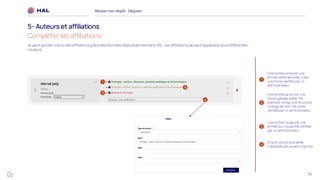 34
Je peux ajouter une ou des affiliations grâce des données déjà présentes dans HAL. Les affiliations peuvent apparaitre sous différentes
couleurs.
Réussirmon dépôt : Déposer
5- Auteurs et affiliations
Compléter les affiliations
1
2
Une entrée jaune est une
forme passée valide. Par
exemple, lorsqu’une structure
change de nom. Elle a été
vérifiée par un administrateur
3
Une entrée verte est une
entrée valide actuelle. C’est
une forme vérifiée par un
administrateur
Une entrée rouge est une
entrée qui n’a pas été vérifiée
par un administrateur.
4
Si la structure souhaitée
n’apparaît pas, je peux l’ajouter
1
2
3
4
 