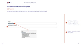 37
Réussirmon dépôt : Déposer
6- Les informations principales
Domaine
1
2
1
2
La discipline principale peut
être ajoutée via la barre de
recherche (une liste d'auto-
complétion s'affiche), ou en
faisant dérouler l'arborescence
D’autres disciplines peuvent
être ajoutées
Afin de mieux référencer un dépôt au sein de HAL, il est obligatoire d’ajouter au moins un domaine.
 