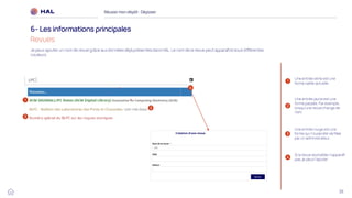 38
Réussirmon dépôt : Déposer
6- Les informations principales
Revues
1
2
Une entrée jaune est une
forme passée. Par exemple,
lorsqu’une revue change de
nom.
Je peux ajouter un nom de revue grâce aux données déjà présentes dans HAL. Le nom de la revue peut apparaître sous différentes
couleurs.
Une entrée verte est une
forme valide actuelle.
3
Une entrée rouge est une
forme qui n’a pas été vérifiée
par un administrateur.
4
Si la revue souhaitée n’apparaît
pas, je peux l’ajouter
4
2
1
3
 
