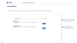 40
Réussirmon dépôt : Déposer
7- Identifiants
La section Identifiants me permet de compléter mon dépôt en renseignant différents identifiants de la publication.
1
2
Je peux renseigner plusieurs
identifiants de la publication
(DOI, ArXiv, PubMed, etc.)
Je peux lier des jeux de
données déposés dans des
entrepôts dédiés via un DOI
1
2
 