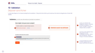 43
Réussirmon dépôt : Déposer
10- Validation
Déposer sans fichier
1
2
3
1 2
3
Lorsqu’une métadonnée
obligatoire manque, une alerte
est faite à la validation. Le
bouton ‘Accéder’ renvoie à la
métadonnée à compléter
Une fois que les métadonnées
obligatoires ont été
complétées, le bouton ‘vérifier
avant de déposer’ devient
orange. Il renvoie à la validation
Lorsque le dépôt est complet,
la citation apparait afin de
pouvoir vérifier les informations
La dernière étape du formulaire de dépôt est la validation. Elle permet de vérifier que toutes les informations obligatoires ont bien été
saisies.
 