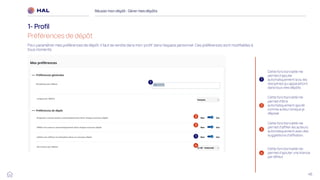 46
Réussirmon dépôt : Gérermes dépôts
1- Profil
Préférences de dépôt
1
2
3
1
2
3
4
4
Pour paramétrer mes préférences de dépôt, il faut se rendre dans mon ‘profil’ dans l’espace personnel. Ces préférences sont modifiables à
tous moments
Cette fonctionnalité me
permet d’ajouter
automatiquement la ou les
disciplines qui apparaitront
dans tous mes dépôts
Cette fonctionnalité me
permet d'être
automatiquement ajouté
comme auteur lorsque je
dépose
Cette fonctionnalité me
permet d’affilier les auteurs
automatiquement avec des
suggestions d’affiliation.
Cette fonctionnalité me
permet d’ajouter une licence
par défaut
1
 