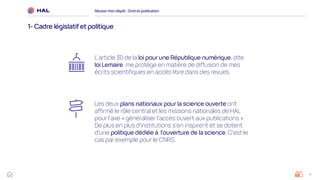 4
Réussirmon dépôt : Droit et publication
1- Cadre législatifet politique
Les deux plans nationaux pour la science ouverte ont
affirmé le rôle central et les missions nationales de HAL
pour l'axe « généraliser l'accès ouvert aux publications » .
De plus en plus d'institutions s'en inspirent et se dotent
d'une politique dédiée à l'ouverture de la science. C'est le
cas par exemple pour le CNRS.
L’article 30 de la loi pour une République numérique, dite
loi Lemaire, me protège en matière de diffusion de mes
écrits scientifiques en accès libre dans des revues.
 