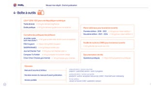 7
Réussirmon dépôt : Droit et publication
4- Boîte à outils
Feuille de route du CNRS pour la science ouverte
bit.ly/feuille-de-route-so-cnrs
Connaître les politiques des éditeurs
SHERPA/RoMEO bit.ly/sherpa-romeo-jisc
JournalCheckerTool bit.ly/journal-checker-plan-s
Compass To Publish bit.ly/compass-to-publish-uliege
Choo-Choo-Choose yourlicense bit.ly/choose-your-license
FAQ Couperin https://bit.ly/FAQ-Couperin
Je publie,quels
sont mes droits ?
bit.ly/je-publie-mes-droits-ouvrir-la-science
Glossaire
Manuscrit soumis à l’éditeur
Dernière version dumanuscritavant publication
Versionpubliée
prépublication / version soumise
preprint / submitted version / work in progress
postpublication / version acceptée
postprint / author-accepted manuscript (AAM) / final draft post-refereeing
fichier éditeur
version of record (VoR) / publisher’s version
Plans nationaux pour la science ouverte
Premièreédition: 2018 – 2021 bit.ly/pnso-mesri-edition-1
Deuxième édition :2021 – 2024 bit.ly/pnso-mesri-edition-2
Documentation de HAL
https://bit.ly/questions-juridiques
LOIn° 2016-1321pour une République numérique
Texte de la loi bit.ly/loi-lemaire-legifrance
Guide pratique bit.ly/loi-lemaire-guide-ouvrir-la-science
Questions juridiques
 