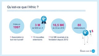 Qu’est-ce que l’Afnic ?
Créée en
1997
3 M
de NDD en .fr
16,5 M€
de CA en 2016
80
collaborateurs
> Association à
but non lucratif
> 13 nouvelles
extensions
> 5,4 M€ reversés à la
fondation depuis 2012
 