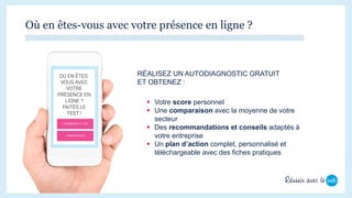 Où en êtes-vous avec votre présence en ligne ?
 Votre score personnel
 Une comparaison avec la moyenne de votre
secteur
 Des recommandations et conseils adaptés à
votre entreprise
 Un plan d’action complet, personnalisé et
téléchargeable avec des fiches pratiques
RÉALISEZ UN AUTODIAGNOSTIC GRATUIT
ET OBTENEZ :
 