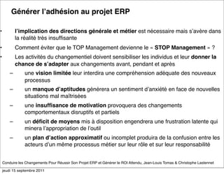 Générer lʼadhésion au projet ERP

•           lʼimplication des directions générale et métier est nécessaire mais sʼavère dans
            la réalité très insufﬁsante
•           Comment éviter que le TOP Management devienne le « STOP Management » ?
•           Les activités du changementiel doivent sensibiliser les individus et leur donner la
            chance de sʼadapter aux changements avant, pendant et après
        –       une vision limitée leur interdira une compréhension adéquate des nouveaux
                processus
        –       un manque dʼaptitudes générera un sentiment dʼanxiété en face de nouvelles
                situations mal maîtrisées 
        –       une insufﬁsance de motivation provoquera des changements
                comportementaux disruptifs et partiels 
        –       un déﬁcit de moyens mis à disposition engendrera une frustration latente qui
                minera lʼappropriation de lʼoutil
        –       un plan dʼaction approximatif ou incomplet produira de la confusion entre les
                acteurs dʼun même processus métier sur leur rôle et sur leur responsabilité


    Conduire les Changements Pour Réussir Son Projet ERP et Générer le ROI Attendu, Jean-Louis Tomas & Christophe Lastennet

    jeudi 15 septembre 2011
 
